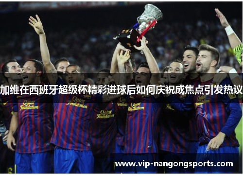 加维在西班牙超级杯精彩进球后如何庆祝成焦点引发热议