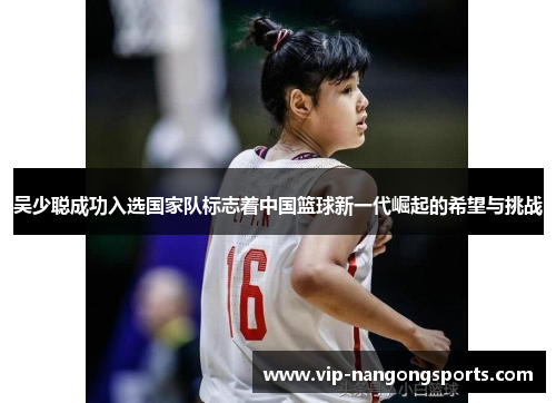 吴少聪成功入选国家队标志着中国篮球新一代崛起的希望与挑战