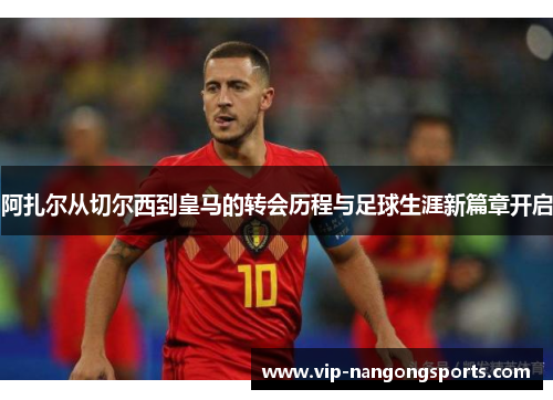 阿扎尔从切尔西到皇马的转会历程与足球生涯新篇章开启