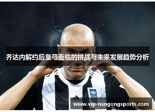 齐达内解约后皇马面临的挑战与未来发展趋势分析